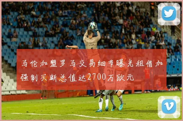 马伦加盟罗马交易细节曝光租借加强制买断总值达2700万欧元