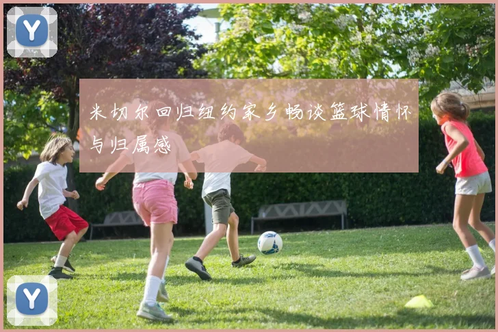 米切尔回归纽约家乡畅谈篮球情怀与归属感