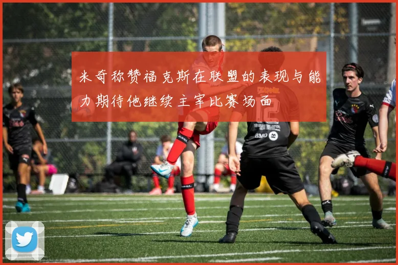 米奇称赞福克斯在联盟的表现与能力期待他继续主宰比赛场面