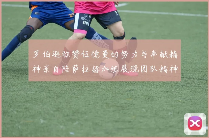 罗伯逊称赞伍德曼的努力与奉献精神亲自陪萨拉赫加练展现团队精神