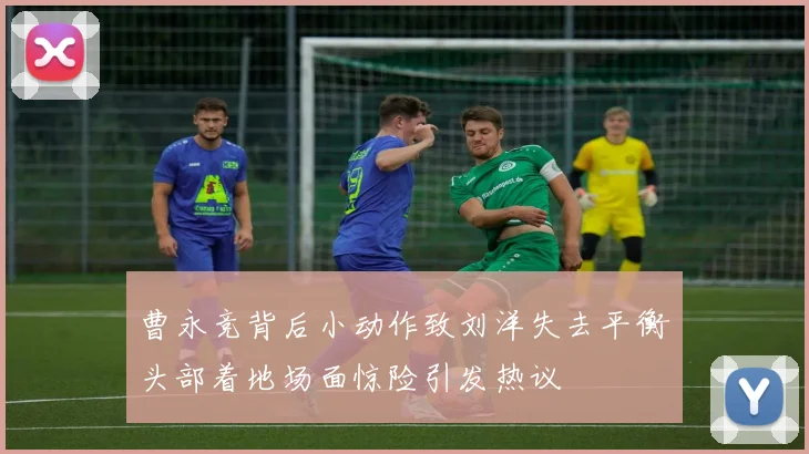 曹永竞背后小动作致刘洋失去平衡头部着地场面惊险引发热议