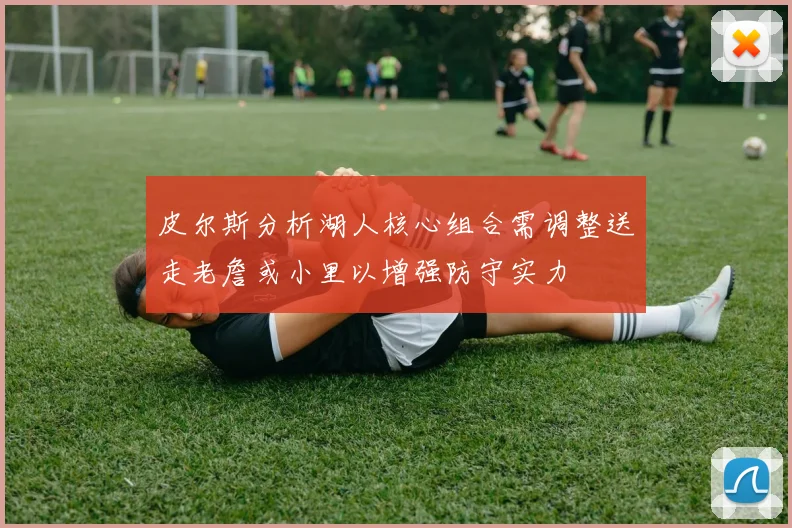 皮尔斯分析湖人核心组合需调整送走老詹或小里以增强防守实力