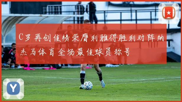 C罗再创佳绩荣膺利雅得胜利对阵纳杰马体育全场最佳球员称号