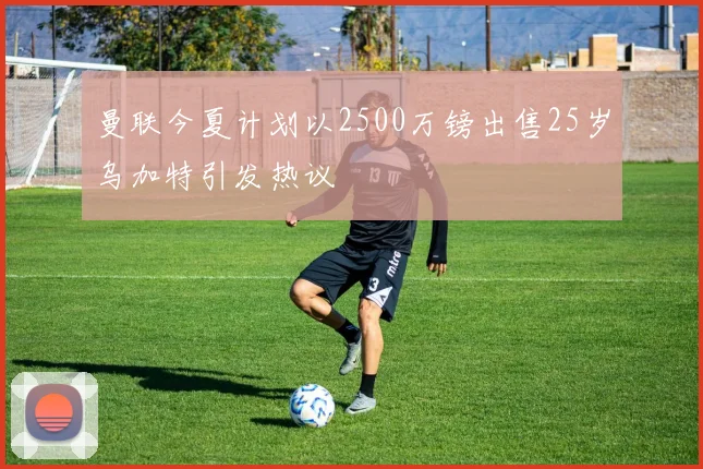 曼联今夏计划以2500万镑出售25岁乌加特引发热议