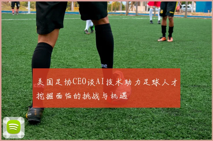 美国足协CEO谈AI技术助力足球人才挖掘面临的挑战与机遇