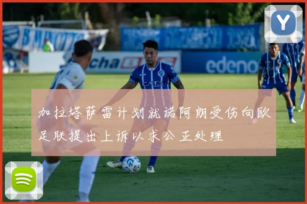 加拉塔萨雷计划就诺阿朗受伤向欧足联提出上诉以求公正处理