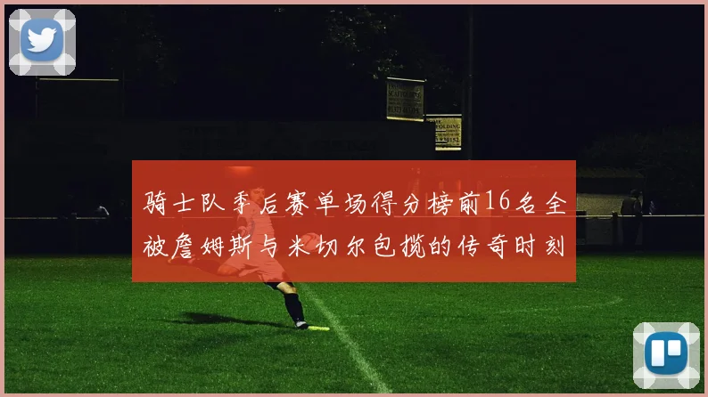 骑士队季后赛单场得分榜前16名全被詹姆斯与米切尔包揽的传奇时刻
