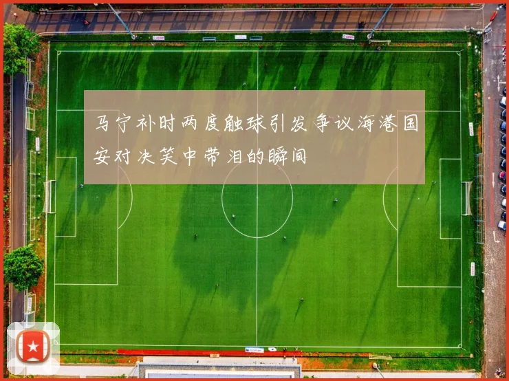 马宁补时两度触球引发争议海港国安对决笑中带泪的瞬间