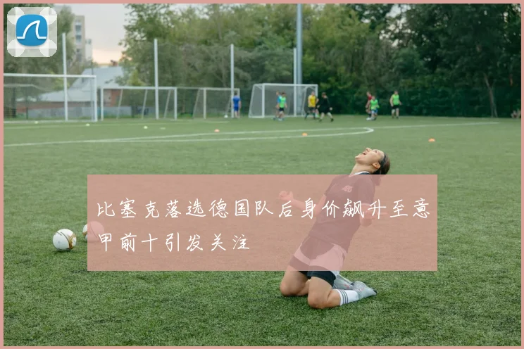 比塞克落选德国队后身价飙升至意甲前十引发关注