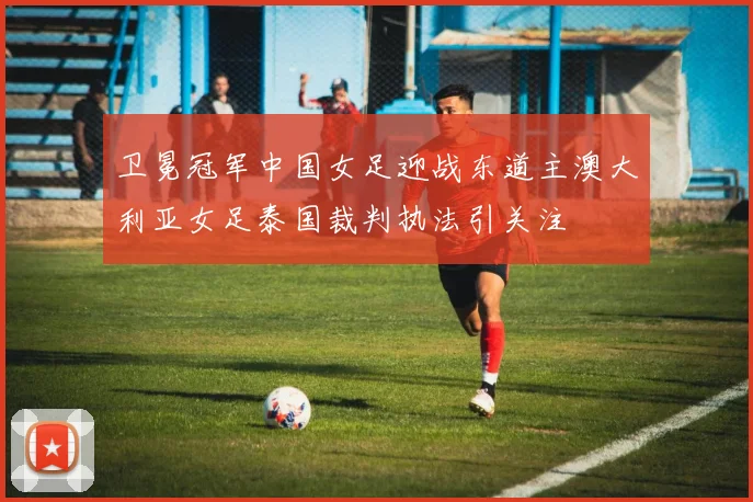 卫冕冠军中国女足迎战东道主澳大利亚女足泰国裁判执法引关注
