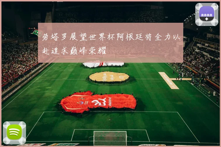 劳塔罗展望世界杯阿根廷将全力以赴追求巅峰荣耀