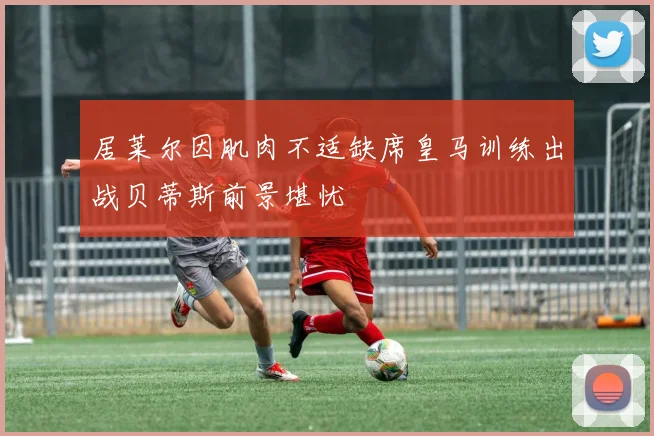 居莱尔因肌肉不适缺席皇马训练出战贝蒂斯前景堪忧