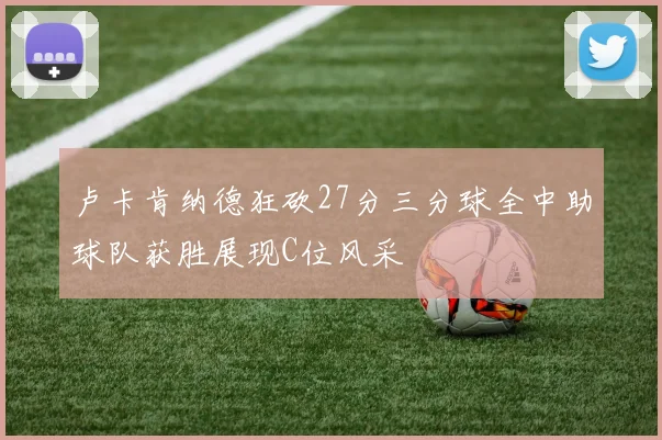 卢卡肯纳德狂砍27分三分球全中助球队获胜展现C位风采