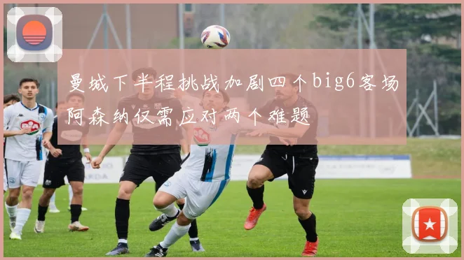 曼城下半程挑战加剧四个big6客场阿森纳仅需应对两个难题
