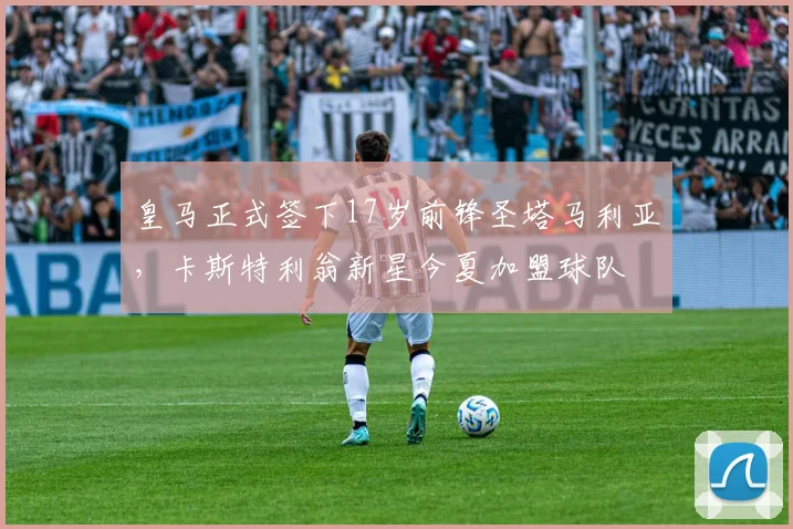 皇马正式签下17岁前锋圣塔马利亚，卡斯特利翁新星今夏加盟球队
