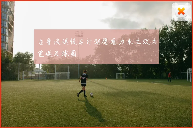 吉鲁谈退役后计划愿意为米兰效力重返足球圈
