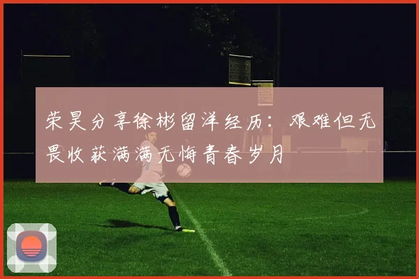 荣昊分享徐彬留洋经历：艰难但无畏收获满满无悔青春岁月