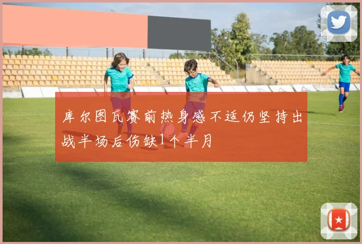 库尔图瓦赛前热身感不适仍坚持出战半场后伤缺1个半月