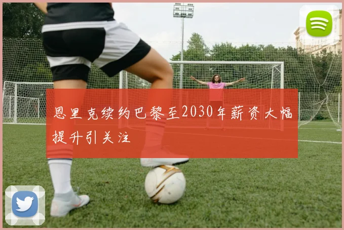 恩里克续约巴黎至2030年薪资大幅提升引关注