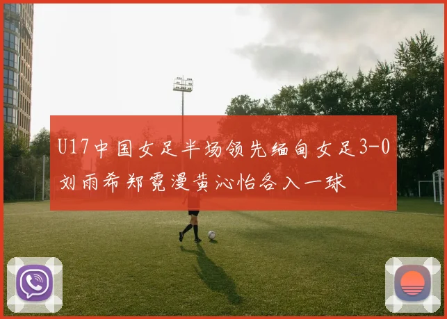 U17中国女足半场领先缅甸女足3-0刘雨希郑霓漫黄沁怡各入一球