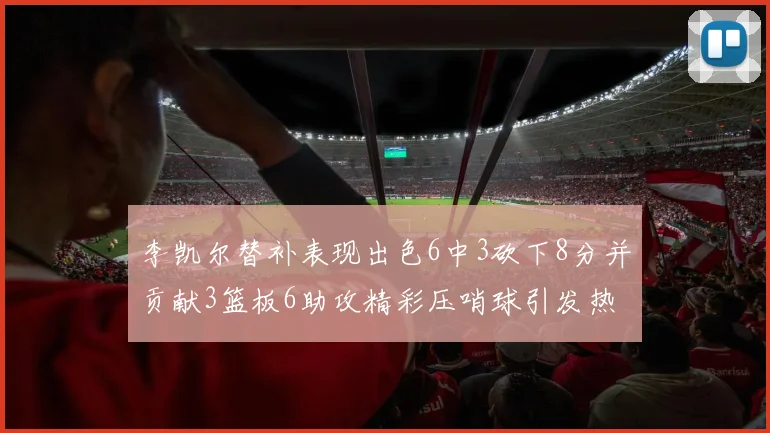 李凯尔替补表现出色6中3砍下8分并贡献3篮板6助攻精彩压哨球引发热议