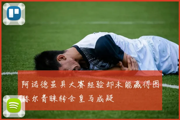 阿诺德虽具大赛经验却未能赢得图赫尔青睐转会皇马成疑