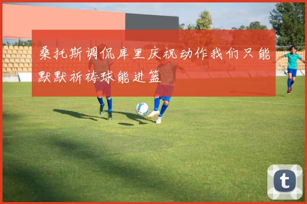 桑托斯调侃库里庆祝动作我们只能默默祈祷球能进篮